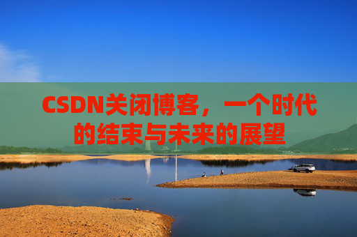 CSDN关闭博客，一个时代的结束与未来的展望
